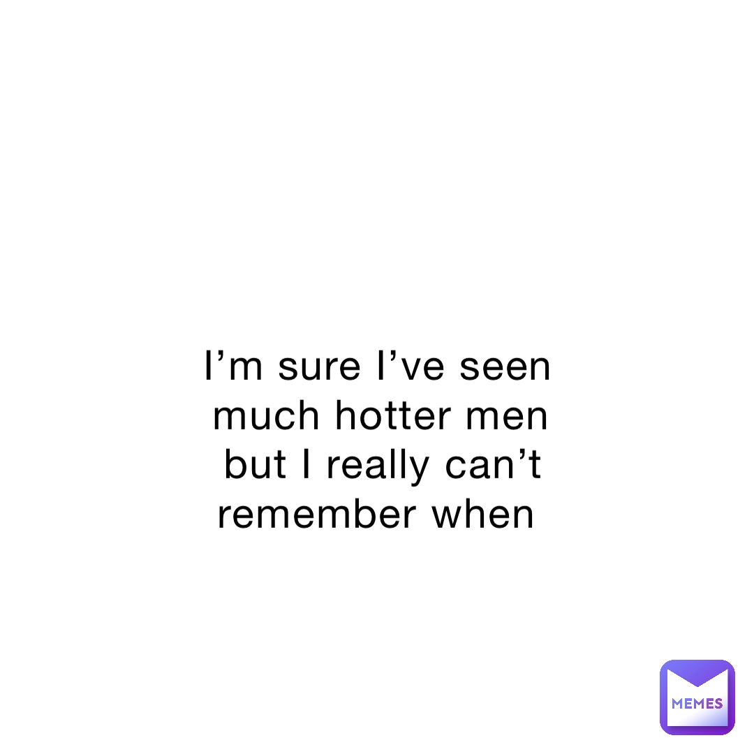 I’m sure I’ve seen much hotter men but I really can’t remember when