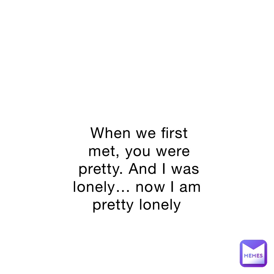 When we first met, you were pretty. And I was lonely… now I am pretty lonely