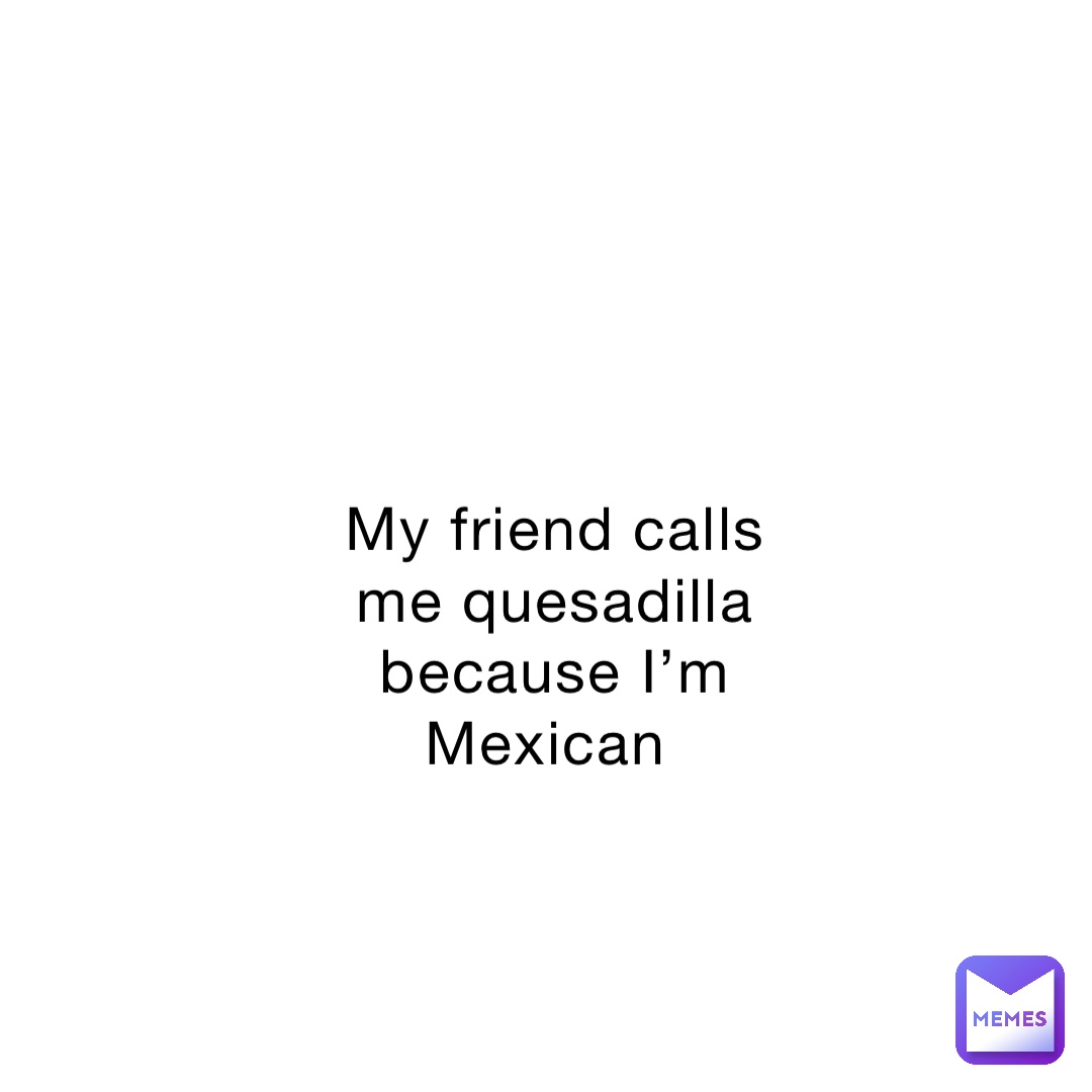My friend calls me quesadilla because I’m Mexican