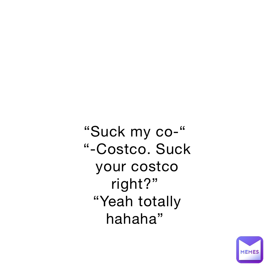 “Suck my co-“
“-Costco. Suck your costco right?”
“Yeah totally hahaha”