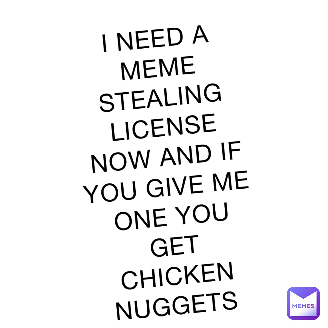 I NEED A MEME STEALING LICENSE NOW AND IF YOU GIVE ME ONE YOU GET CHICKEN NUGGETS