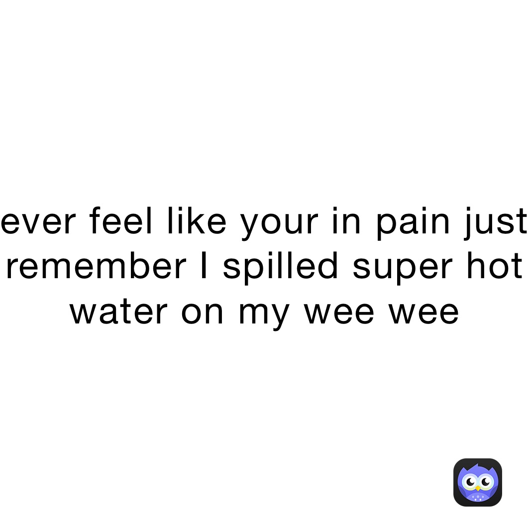 ever feel like your in pain just remember I spilled super hot water on my wee wee 