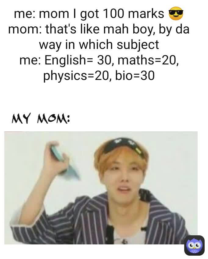 my mom: me: mom I got 100 marks 😎
mom: that's like mah boy, by da way in which subject
me: English= 30, maths=20, physics=20, bio=30