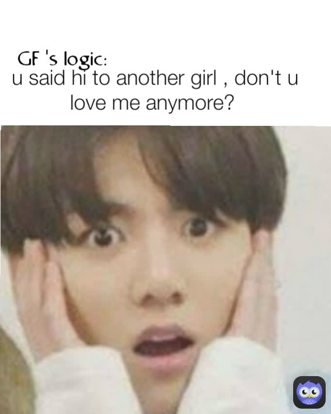 u said hi to another girl , don't u love me anymore?  GF 's logic: