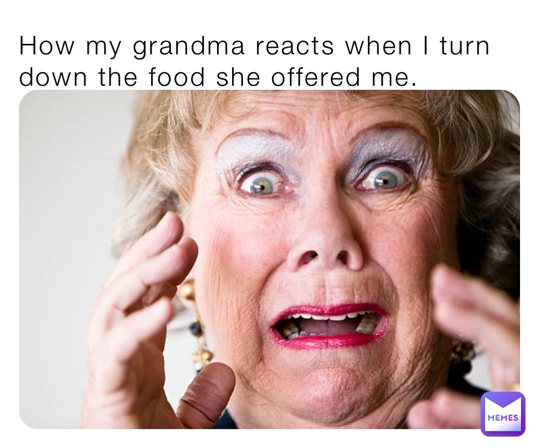 How my grandma reacts when I turn down the food she offered me.