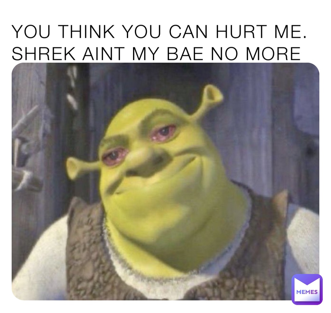YOU THINK YOU CAN HURT ME.         SHREK AINT MY BAE NO MORE