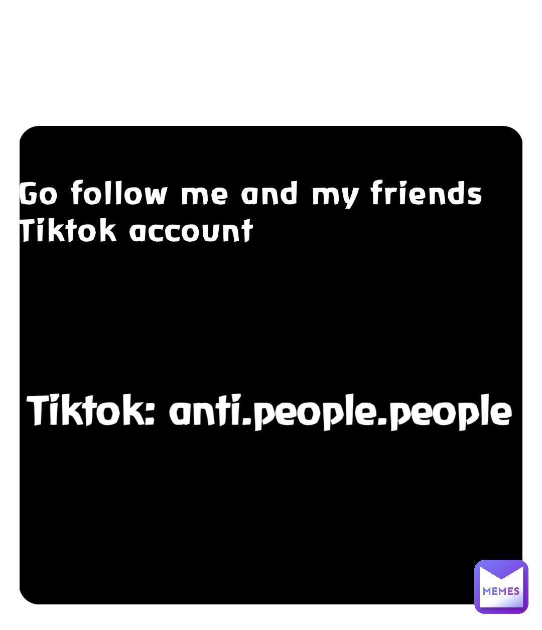 Go follow me and my friends Tiktok account Tiktok: anti.people.people