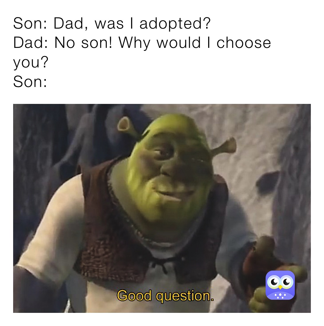 Son: Dad, was I adopted? 
Dad: No son! Why would I choose you?
Son: