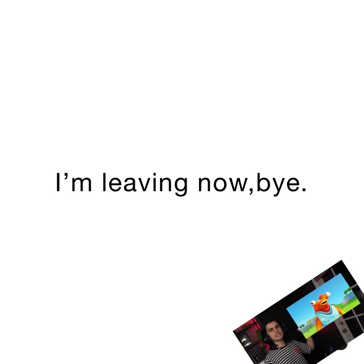 I’m leaving now,bye.