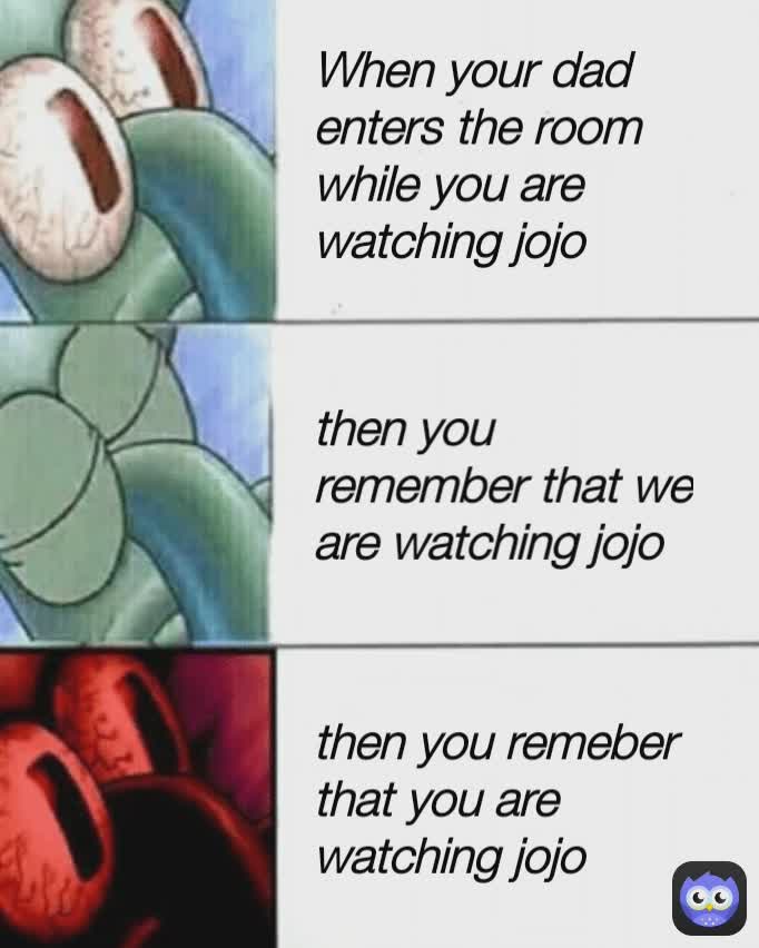 then you remember that we are watching jojo then you remeber that you are watching jojo When your dad enters the room while you are watching jojo