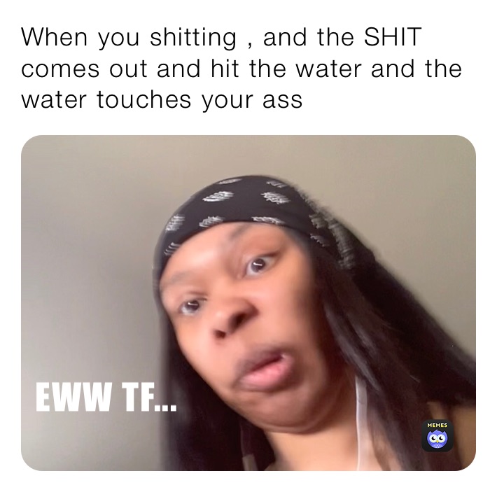 When you shitting , and the SHIT comes out and hit the water and the water touches your ass 