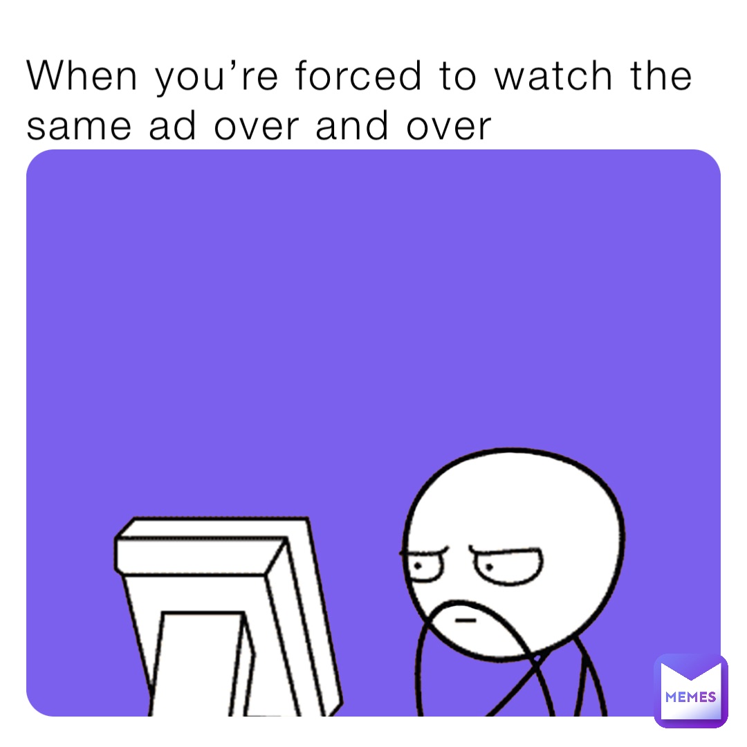 When you’re forced to watch the same ad over and over