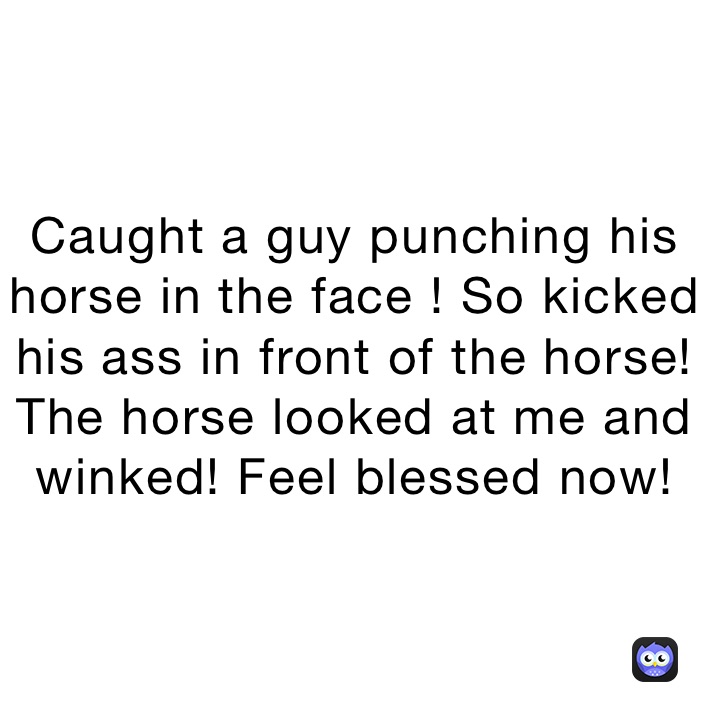Caught a guy punching his horse in the face ! So kicked his ass in front of the horse! The horse looked at me and winked! Feel blessed now!