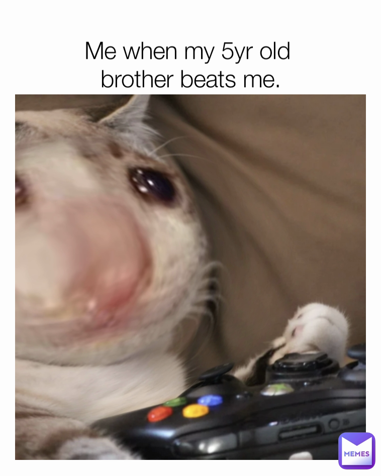 
Me when my 5yr old 
brother beats me.
