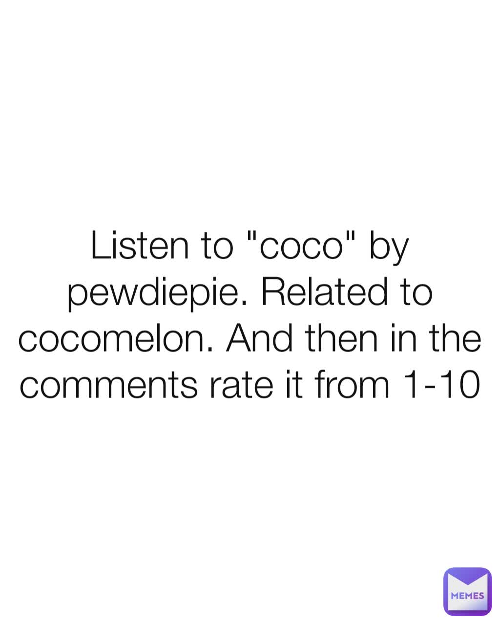 Listen to "coco" by pewdiepie. Related to cocomelon. And then in the comments rate it from 1-10