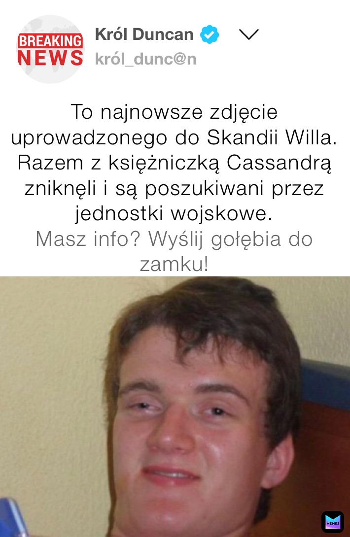 To najnowsze zdjęcie uprowadzonego do Skandii Willa. Razem z księżniczką Cassandrą zniknęli i są poszukiwani przez jednostki wojskowe.
Masz info? Wyślij gołębia do zamku!