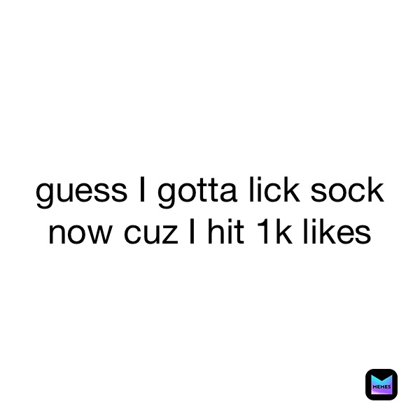 guess I gotta lick sock now cuz I hit 1k likes