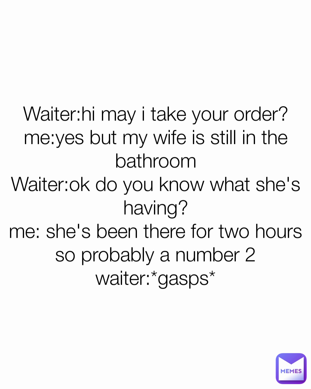 Waiter:hi may i take your order?
me:yes but my wife is still in the bathroom
Waiter:ok do you know what she's having?
me: she's been there for two hours so probably a number 2
waiter:*gasps*