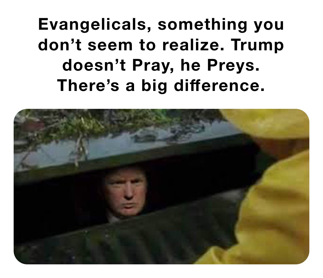 Evangelicals, something you don’t seem to realize. Trump doesn’t Pray, he Preys. 
There’s a big difference.