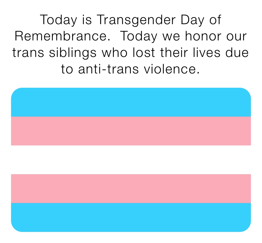 Today is Transgender Day of Remembrance.  Today we honor our trans siblings who lost their lives due to anti-trans violence.