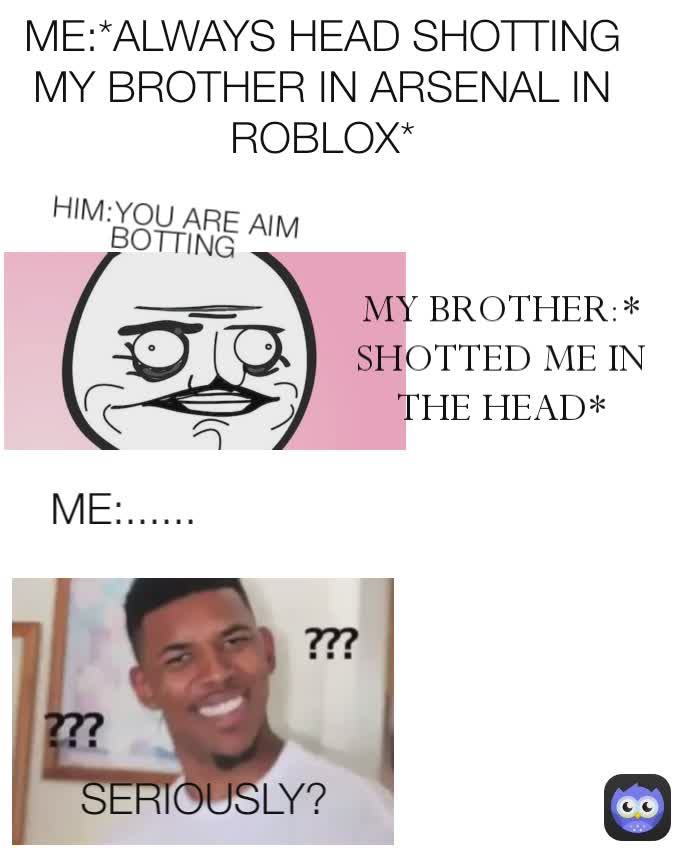 SERIOUSLY? ME:...... MY BROTHER:*SHOTTED ME IN THE HEAD* HIM:YOU ARE AIM BOTTING ME:*ALWAYS HEAD SHOTTING MY BROTHER IN ARSENAL IN ROBLOX*