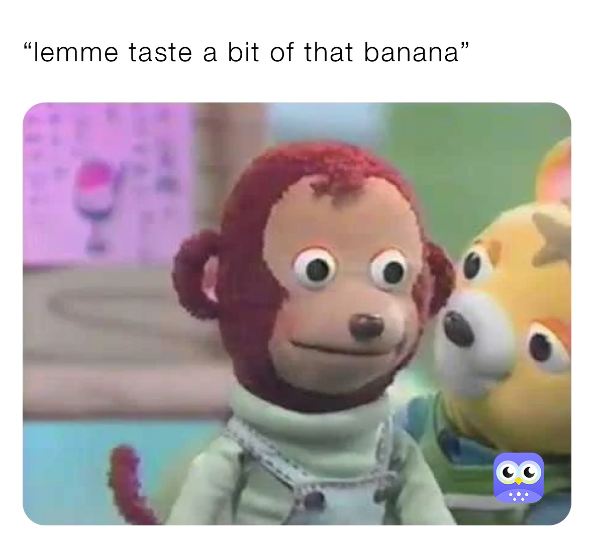 “lemme taste a bit of that banana”