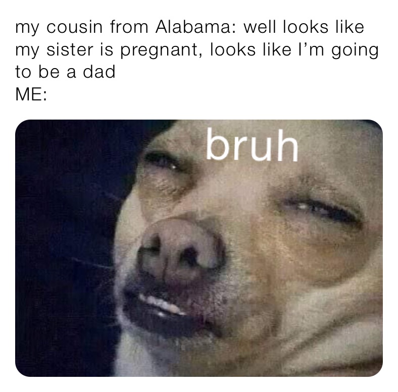 my cousin from Alabama: well looks like my sister is pregnant, looks like I’m going to be a dad
ME:
