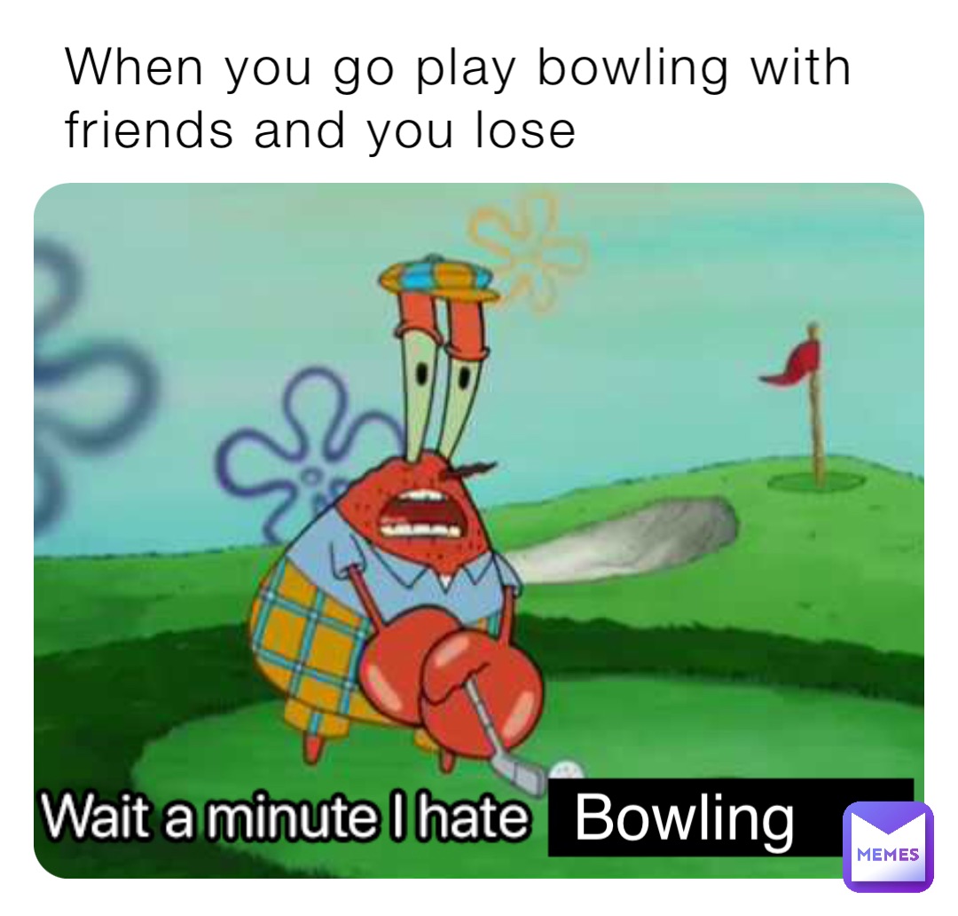 When you go play bowling with friends and you lose Bowling