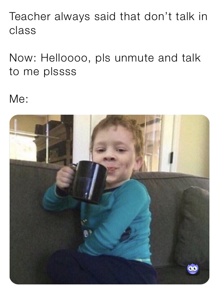 Teacher always said that don’t talk in class

Now: Helloooo, pls unmute and talk to me plssss 

Me: 