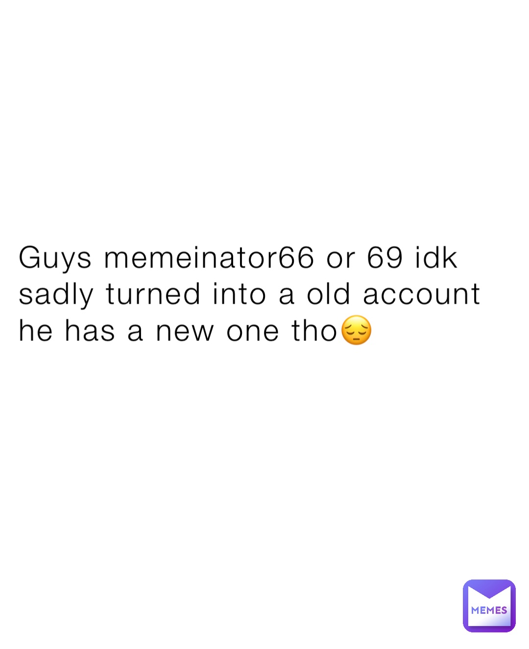 Guys memeinator66 or 69 idk sadly turned into a old account he has a new one tho😔