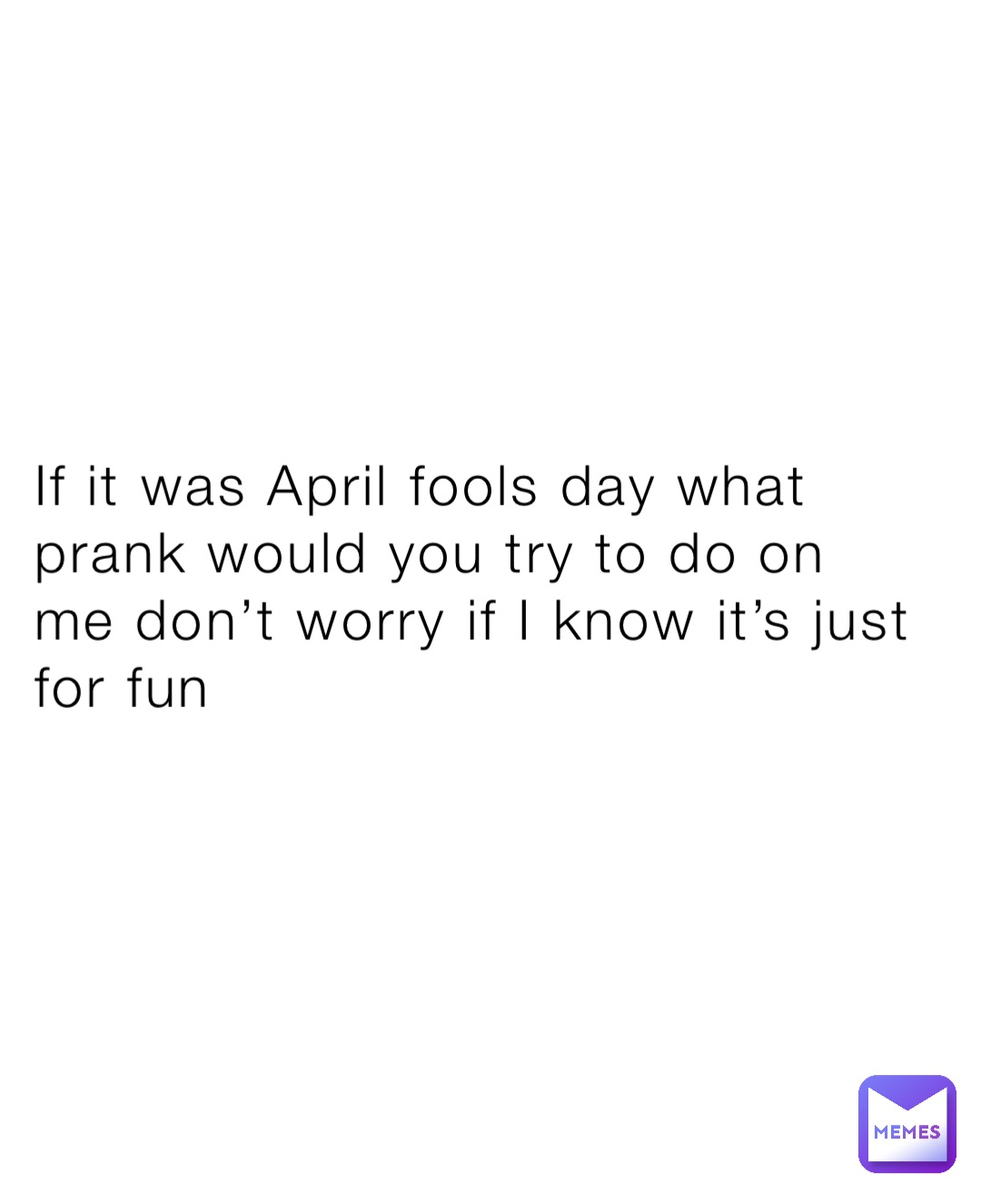 If it was April fools day what prank would you try to do on me don’t worry if I know it’s just for fun