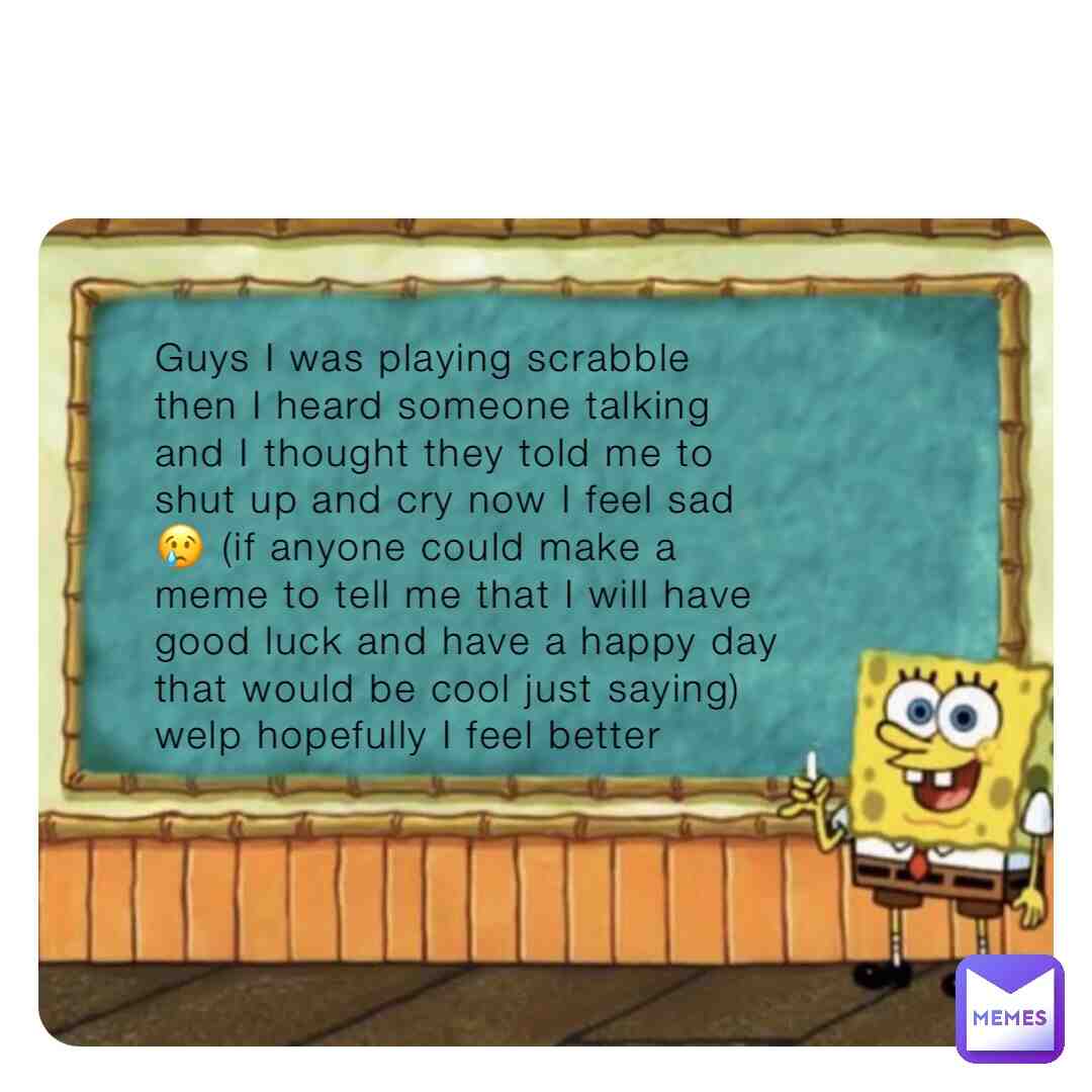 Guys I feel too sad to make memes rn 😢 😔 😞