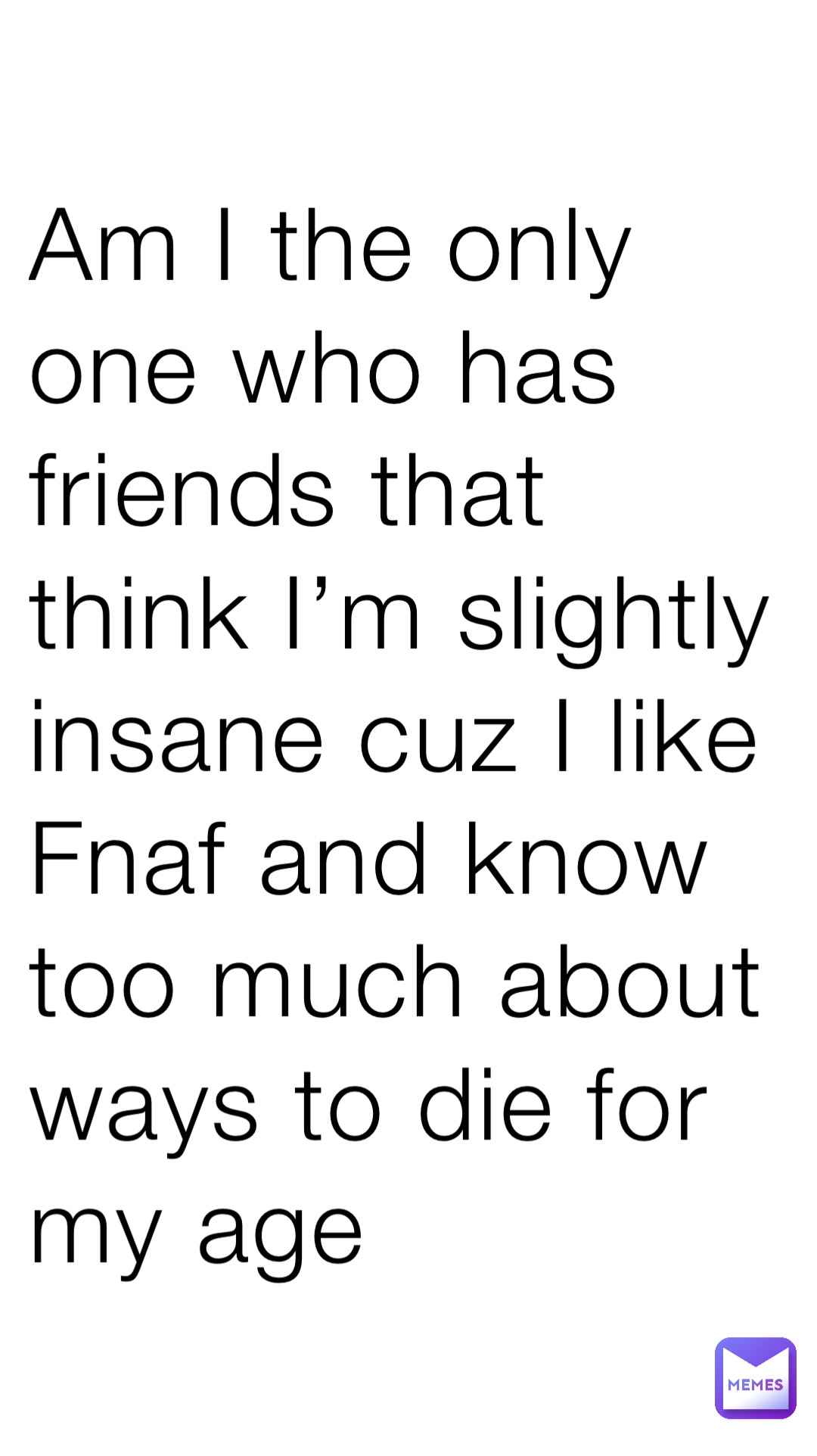 Am I the only one who has friends that think I’m slightly insane cuz I like Fnaf and know too much about ways to die for my age