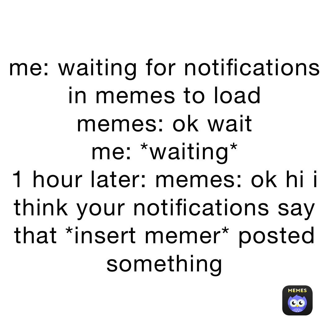 me: waiting for notifications in memes to load
memes: ok wait
me: *waiting*
1 hour later: memes: ok hi i think your notifications say that *insert memer* posted something 