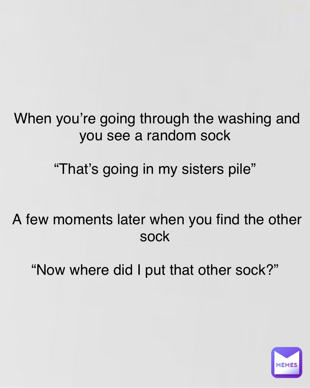 Double tap to edit When you’re going through the washing and you see a random sock

“That’s going in my sisters pile”


A few moments later when you find the other sock

“Now where did I put that other sock?”