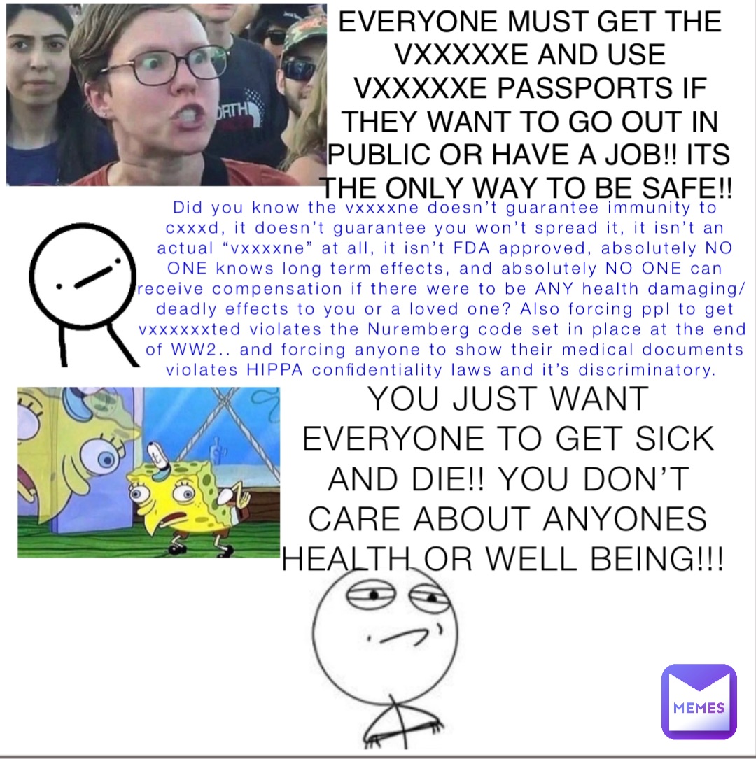 Did you know the vxxxxne doesn’t guarantee immunity to cxxxd, it doesn’t guarantee you won’t spread it, it isn’t an actual “vxxxxne” at all, it isn’t FDA approved, absolutely NO ONE knows long term effects, and absolutely NO ONE can receive compensation if there were to be ANY health damaging/deadly effects to you or a loved one? Also forcing ppl to get vxxxxxxted violates the Nuremberg code set in place at the end of WW2.. and forcing anyone to show their medical documents violates HIPPA confidentiality laws and it’s discriminatory. YOU JUST WANT EVERYONE TO GET SICK AND DIE!! YOU DON’T CARE ABOUT ANYONES HEALTH OR WELL BEING!!! EVERYONE MUST GET THE VXXXXXE AND USE VXXXXXE PASSPORTS IF THEY WANT TO GO OUT IN PUBLIC OR HAVE A JOB!! ITS THE ONLY WAY TO BE SAFE!!