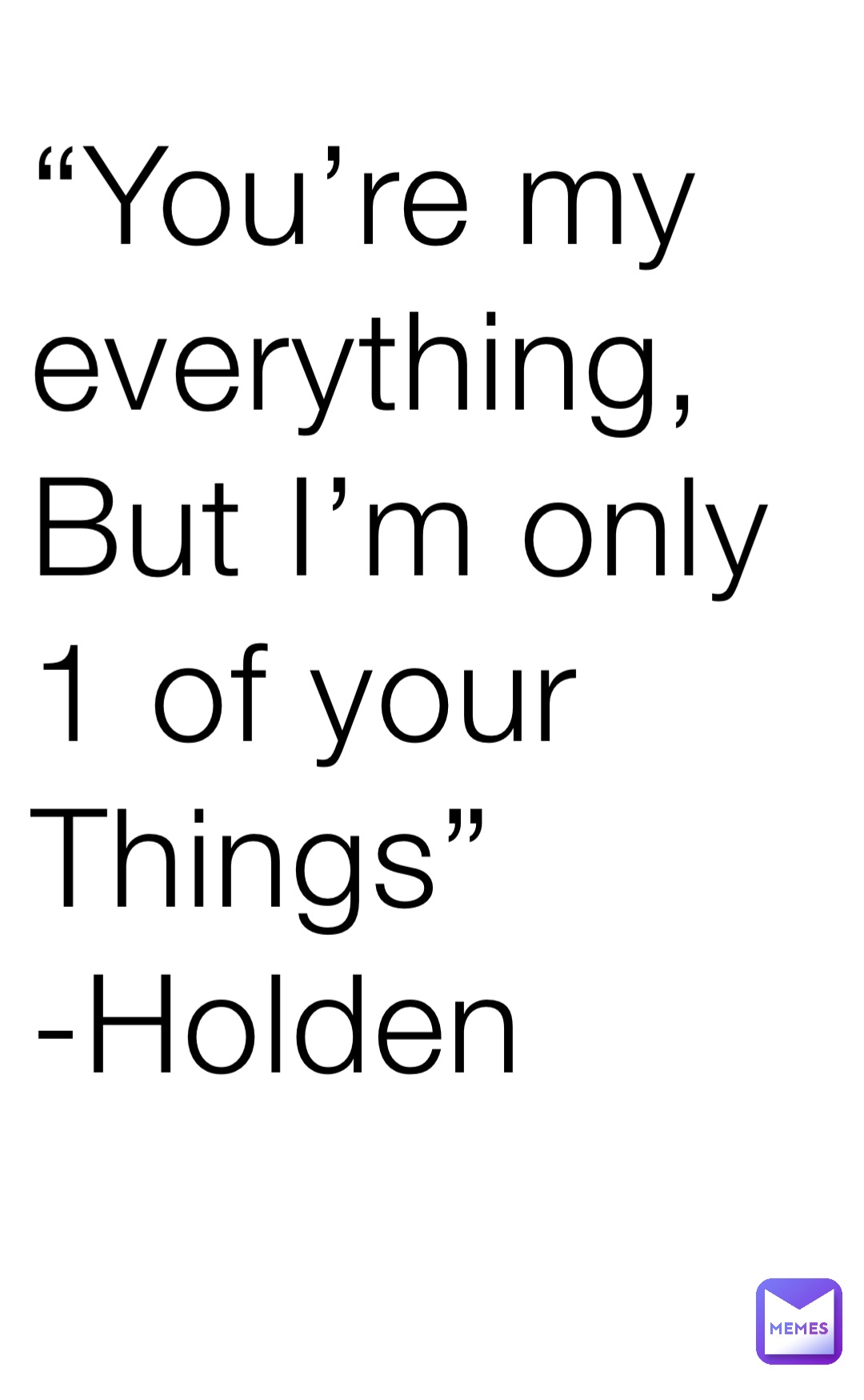 “You’re my everything,
But I’m only 1 of your
Things” -Holden