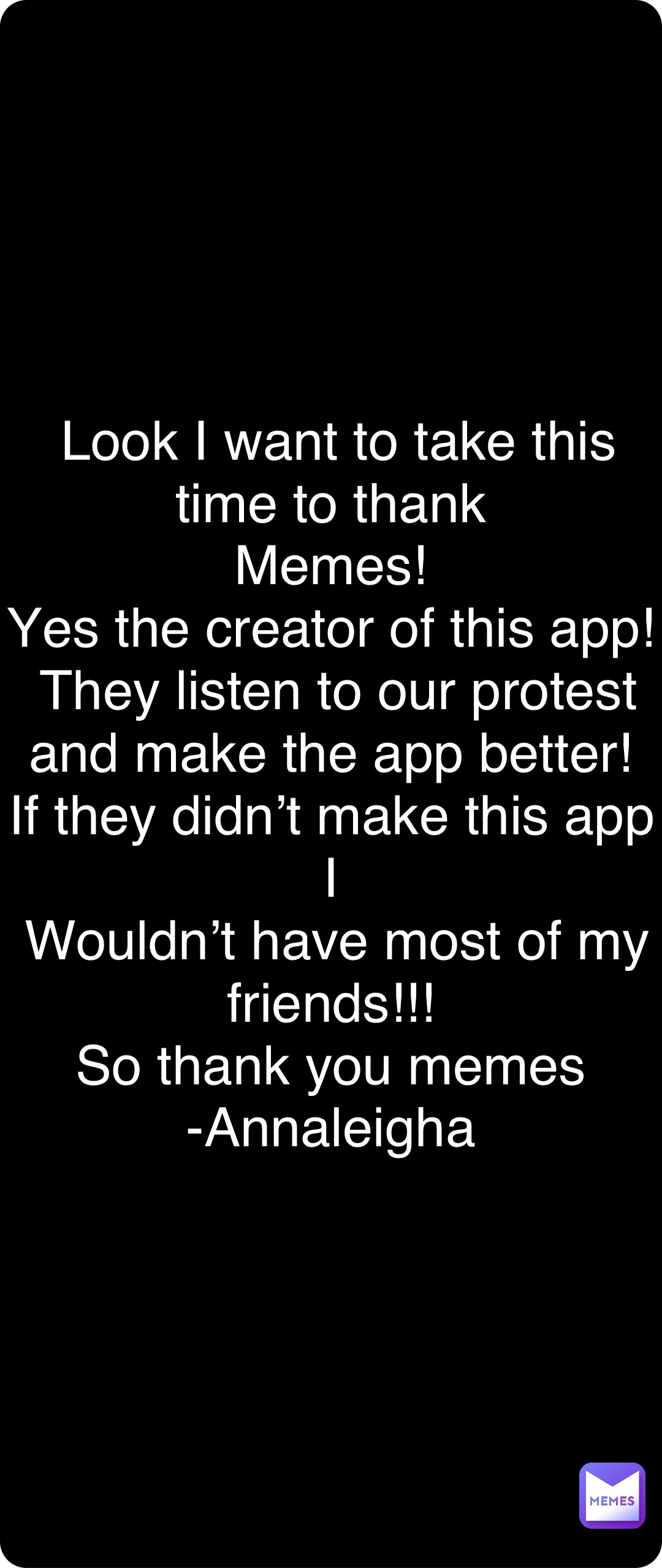 Double tap to edit Look I want to take this time to thank
Memes!
Yes the creator of this app!
They listen to our protest and make the app better!
If they didn’t make this app I
Wouldn’t have most of my friends!!!
So thank you memes
-Annaleigha