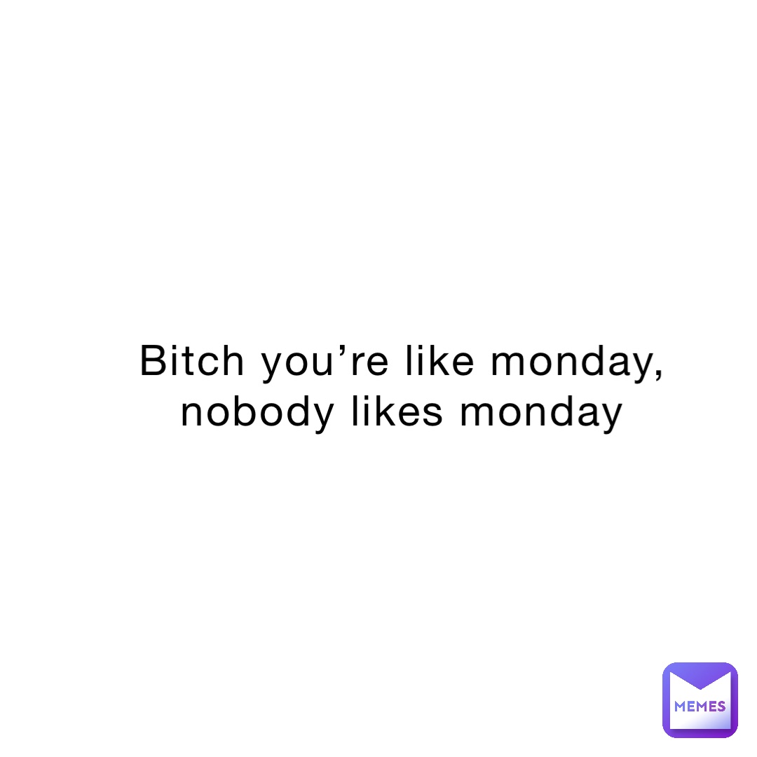 bitch you’re like Monday, nobody likes Monday