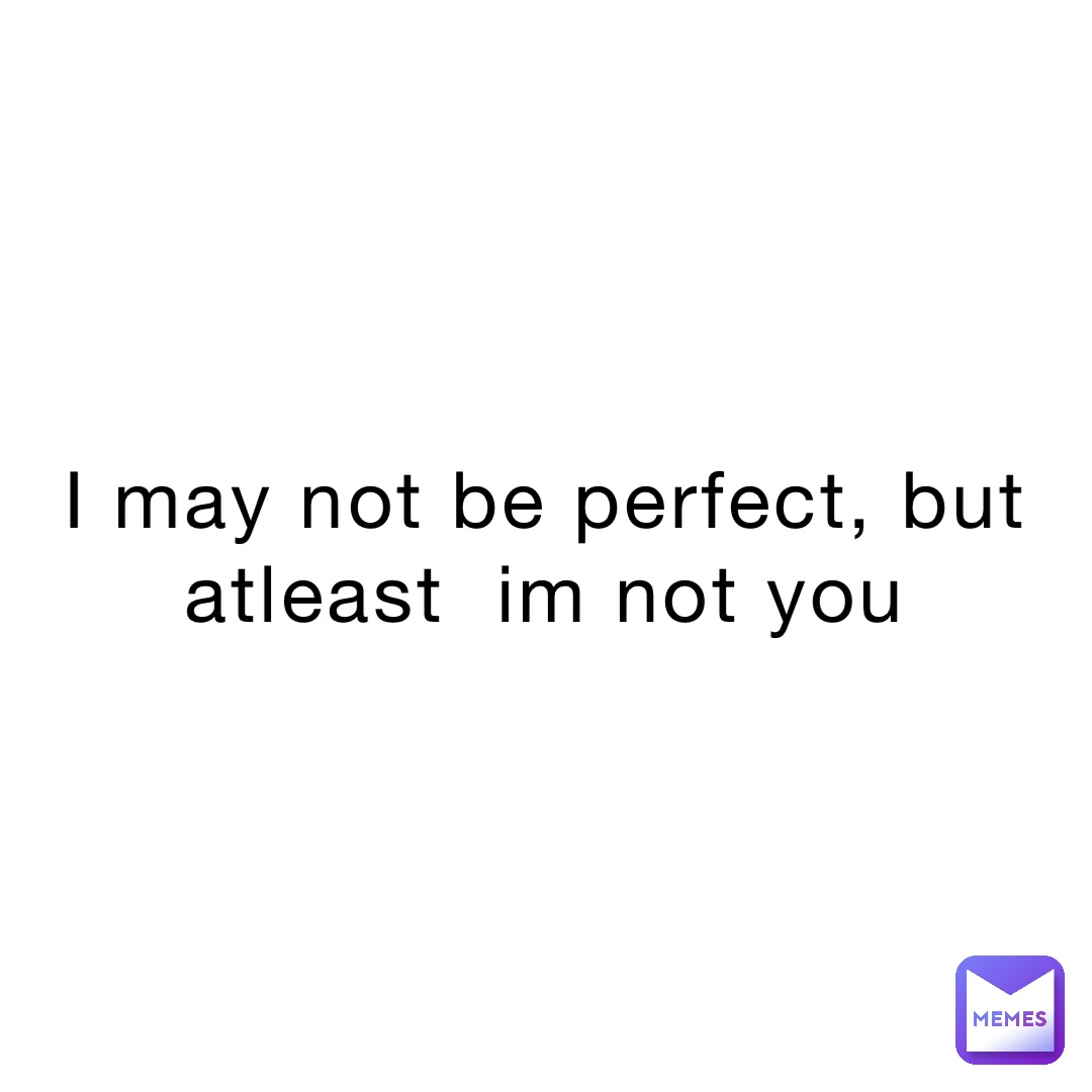 i may not be perfect, but
Atleast  im not you
