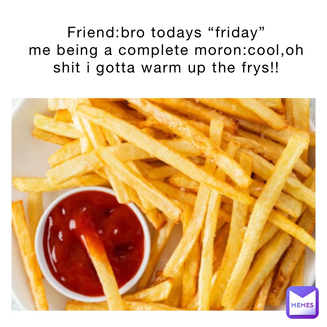 Friend:bro todays “Friday”
Me being a complete moron:cool,OH SHIT I GOTTA WARM UP THE FRYS!!