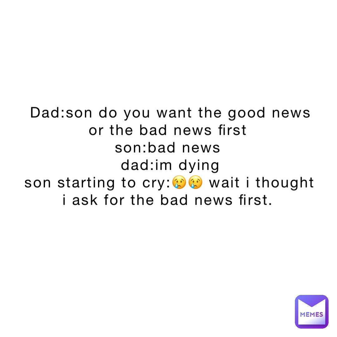 dad:son do you want the good news or the bad news first
Son:bad news
dad:im dying 
Son starting to cry:😢😢 wait I thought i ask for the bad news first.