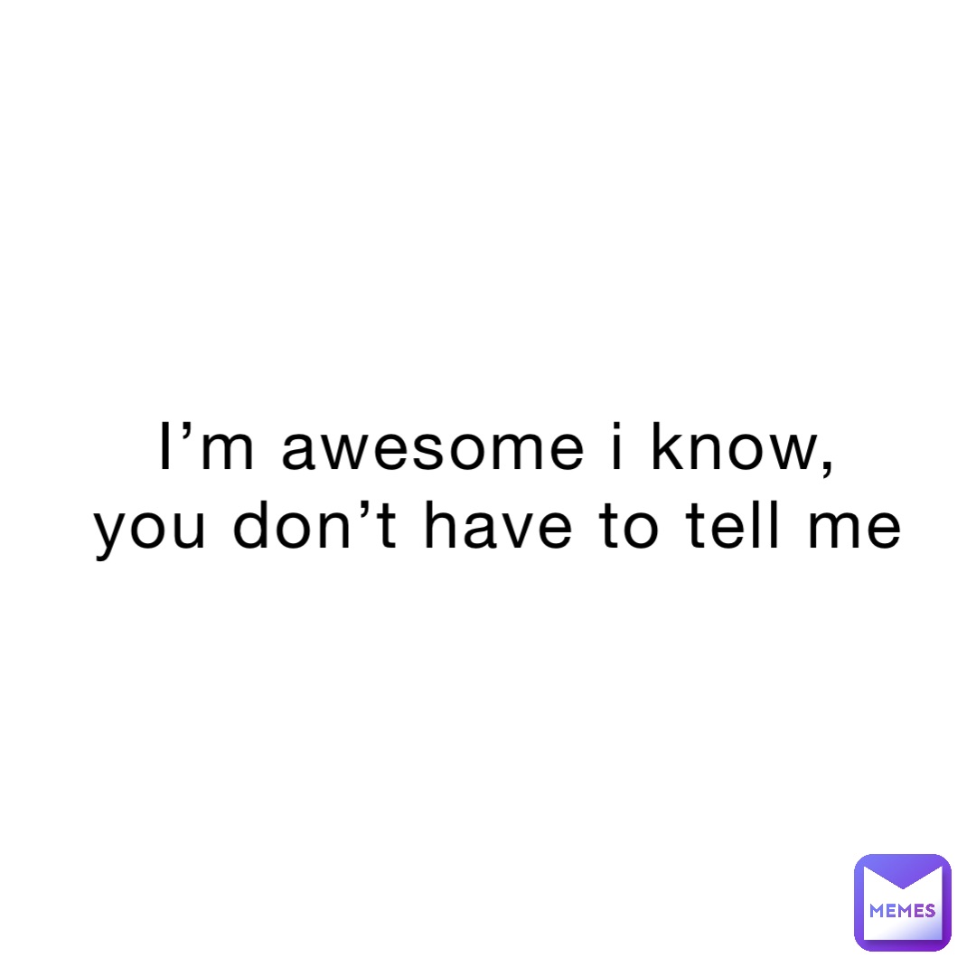 I’m awesome i know,
You don’t have to tell me