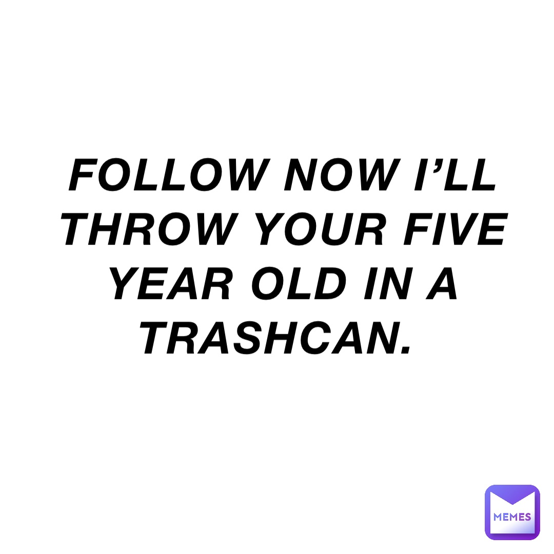 FOLLOW NOW I’ll THROW YOUR FIVE YEAR OLD IN A TRASHCAN.