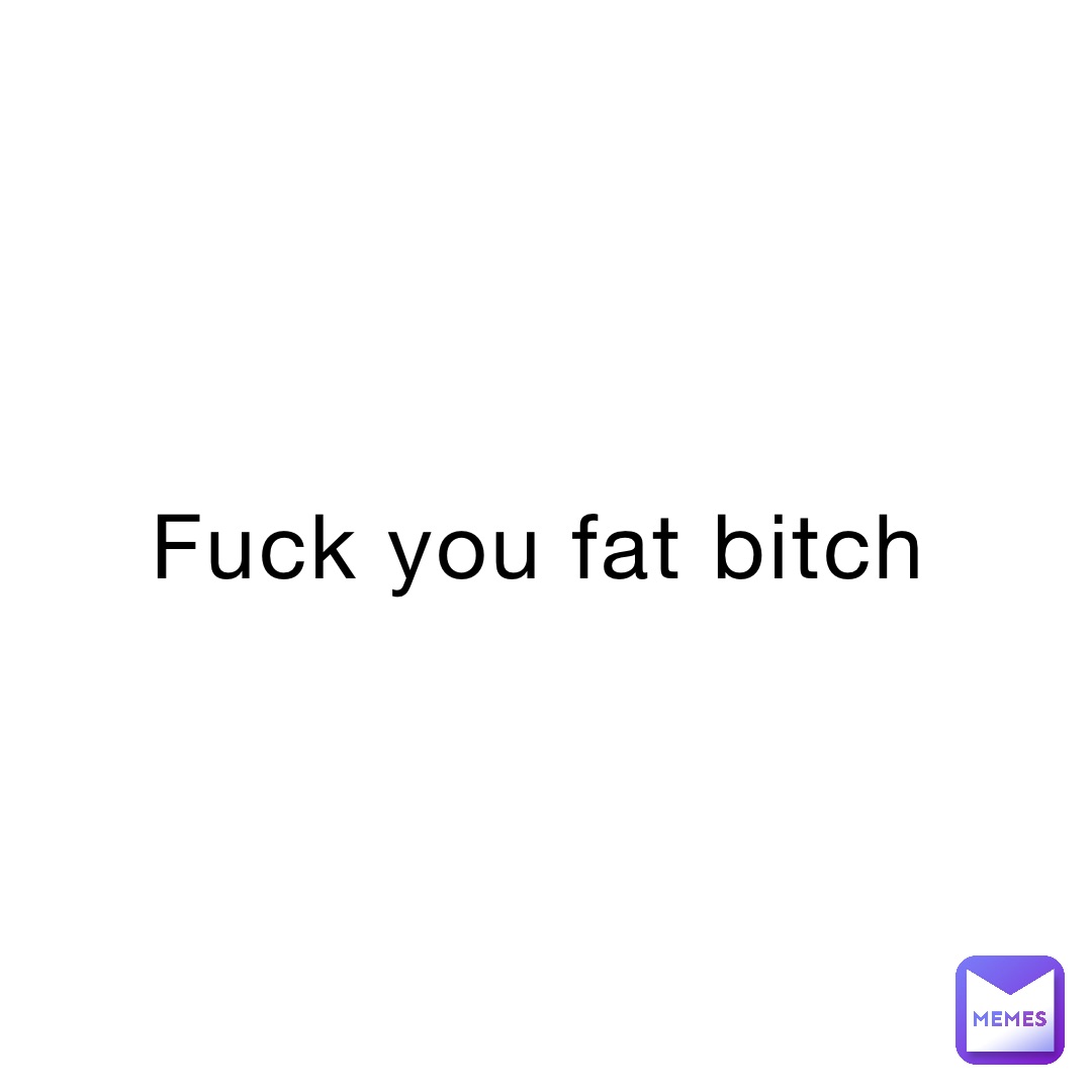 fuck you fat bitch