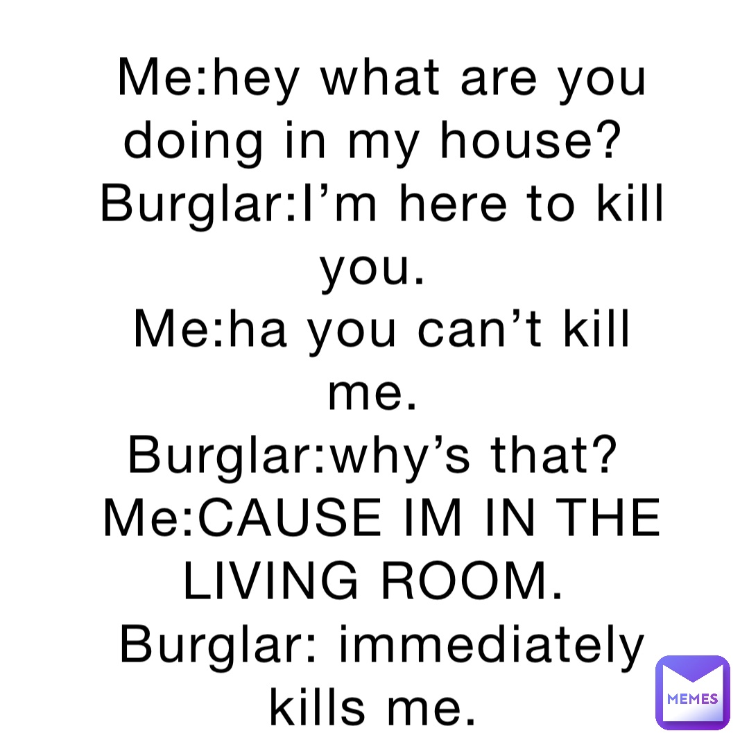 Me:hey what are you doing in my house?
Burglar:I’m here to kill you.
Me:ha you can’t kill me.
Burglar:why’s that?
Me:CAUSE IM IN THE LIVING ROOM.
Burglar: immediately kills me.
