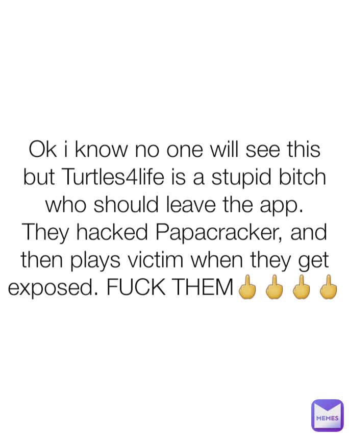 Ok i know no one will see this but Turtles4life is a stupid bitch who should leave the app. They hacked Papacracker, and then plays victim when they get exposed. FUCK THEM🖕🖕🖕🖕