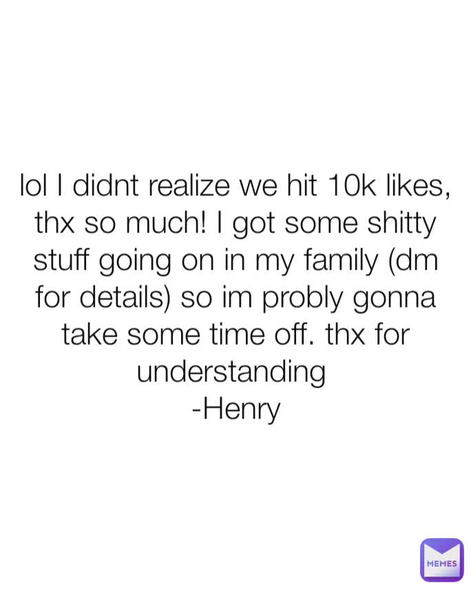 lol I didnt realize we hit 10k likes, thx so much! I got some shitty stuff going on in my family (dm for details) so im probly gonna take some time off. thx for understanding 
-Henry