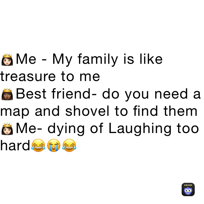 👸🏻Me - My family is like treasure to me 
👸🏾Best friend- do you need a map and shovel to find them   
👸🏻Me- dying of Laughing too hard😂😭😂