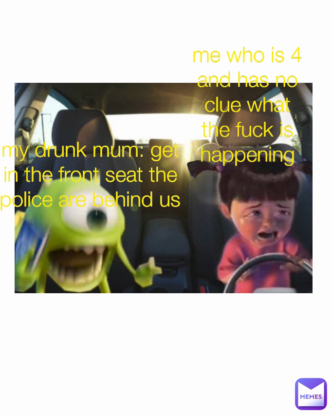 Type Text my drunk mum: get in the front seat the police are behind us me who is 4 and has no clue what the fuck is happening